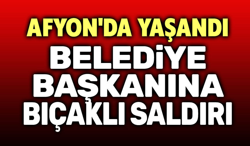 Afyon’da Belediye Başkanına Bıçaklı Saldırı