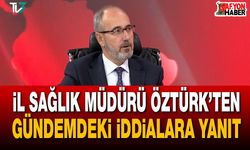 İl Sağlık Müdürü Öztürk’ten gündemdeki iddialara yanıt