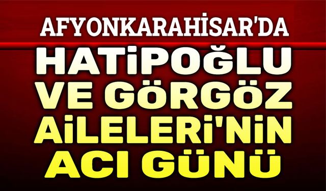 Afyonkarahisar'da Hatipoğlu ve Görgöz Ailelerinin acı günü...