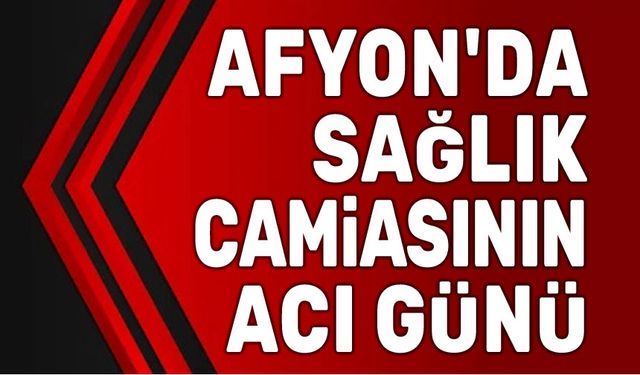 Afyonkarahisar sağlık camiasının acı günü