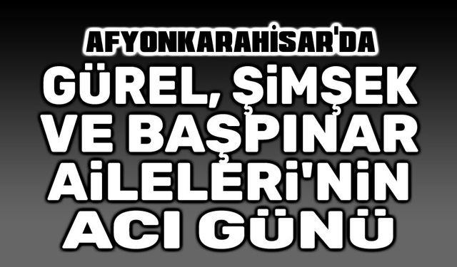 Afyon'da Başpınar, Gürel ve Şimşek Ailelerinin acı günü.