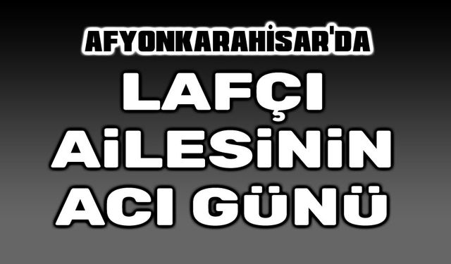 Afyonkarahisar'da Lafçı Ailesinin acı günü