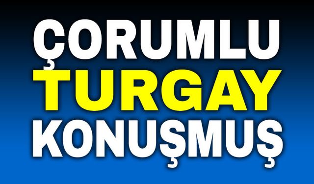 Çorumlu Turgay konuşmuş!..