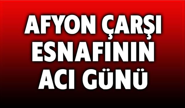 Afyonkarahisar çarşı esnafının acı günü