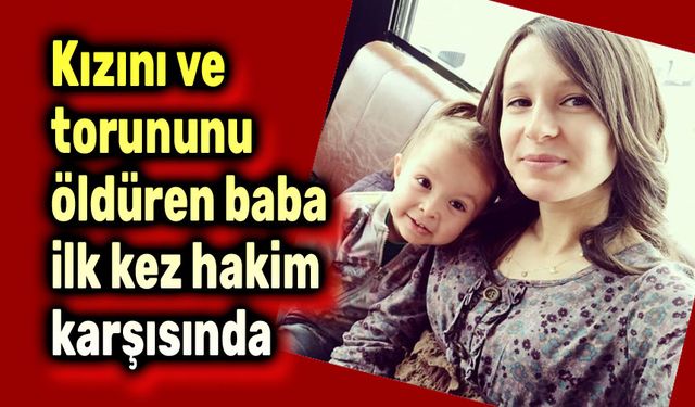 Kızını ve torununu öldüren baba ilk kez hakim karşısında