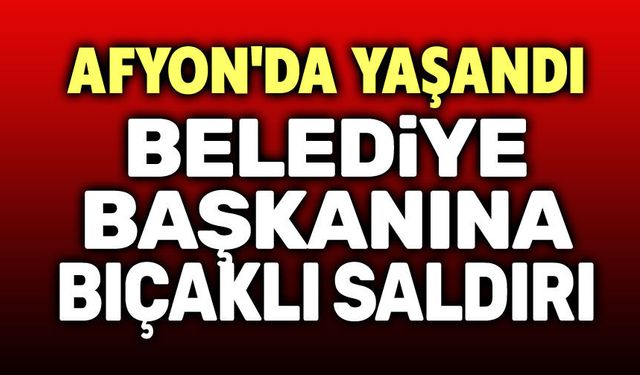 Afyon’da Belediye Başkanına Bıçaklı Saldırı