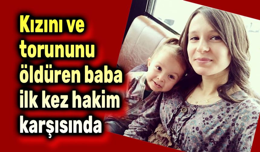 Kızını ve torununu öldüren baba ilk kez hakim karşısında