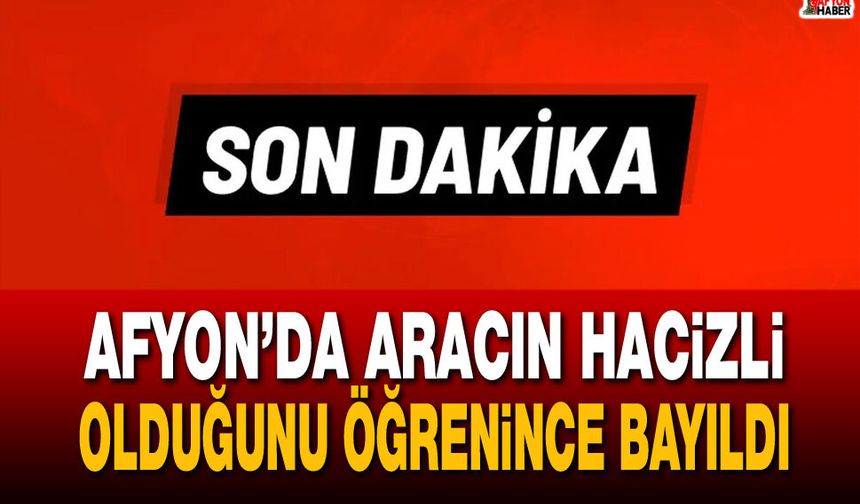Afyon’da aracın hacizli olduğunu öğrenince bayıldı