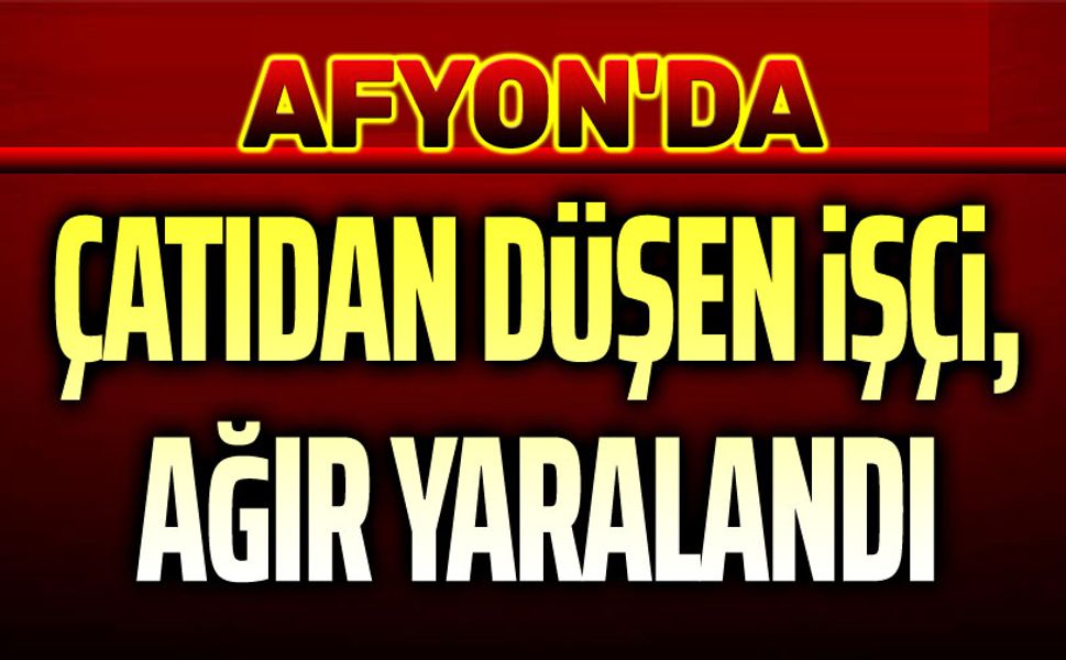 Afyon'da çatıdan düşen işçi ağır yaralandı