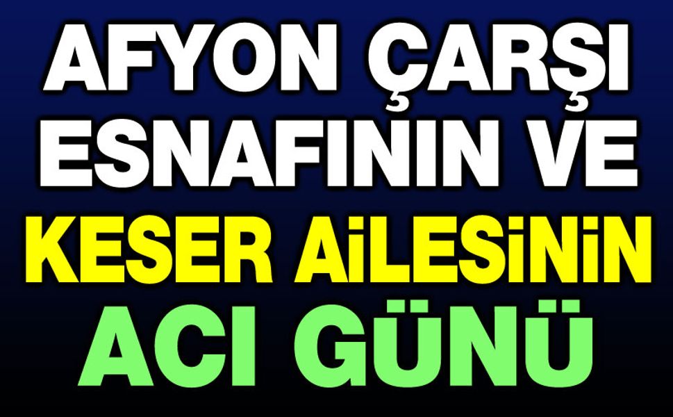 Afyon çarşı esnafının ve Keser Ailesinin acı günü