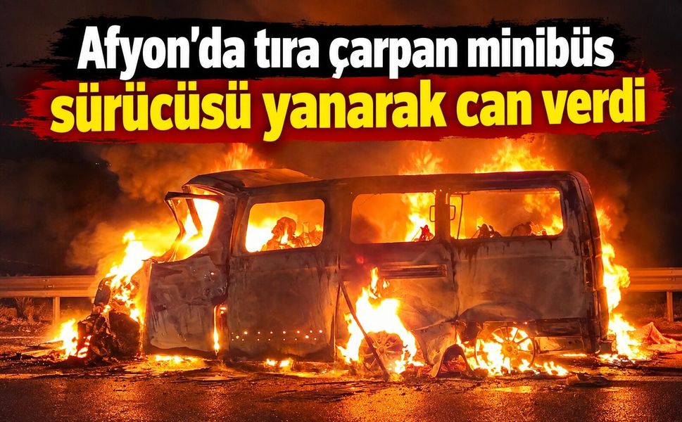 Afyon’da tıra çarpan minibüs sürücüsü yanarak can verdi