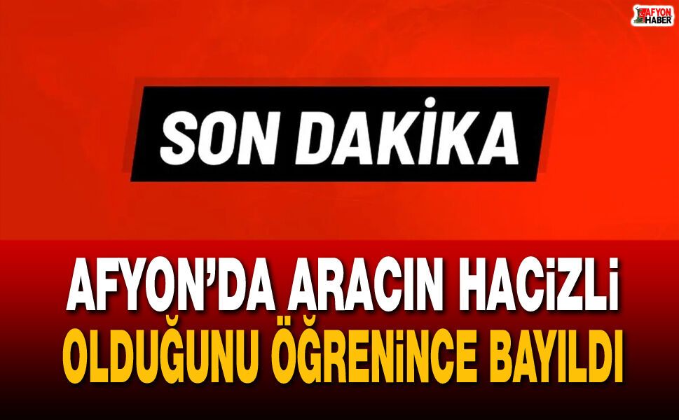 Afyon’da aracın hacizli olduğunu öğrenince bayıldı