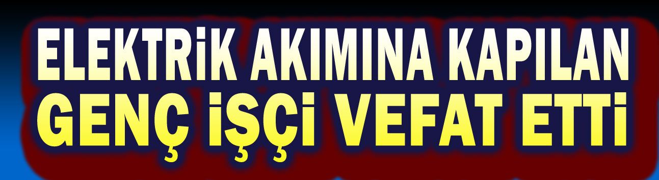 Elektrik akımına kapılan işçi vefat etti